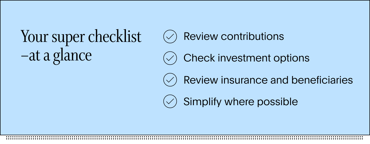 Your super checklist at a glance - review contributions, check investment options, review insurance and beneficiaries, simplify where possible